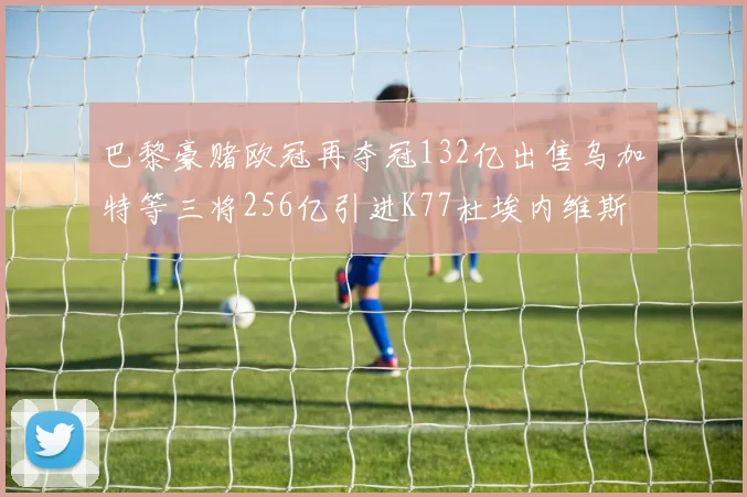 巴黎豪赌欧冠再夺冠132亿出售乌加特等三将256亿引进K77杜埃内维斯等五名新援
