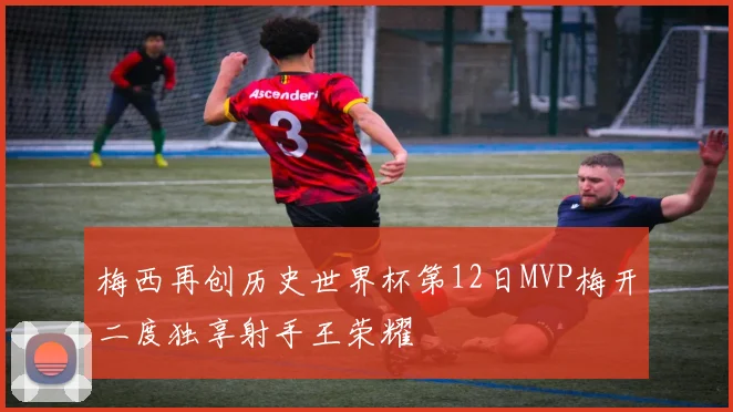 梅西再创历史世界杯第12日MVP梅开二度独享射手王荣耀