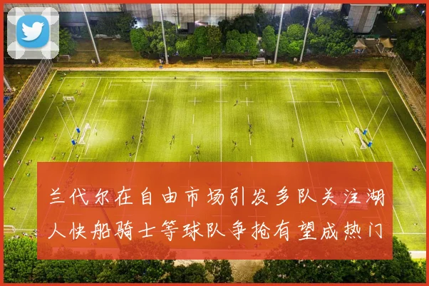 兰代尔在自由市场引发多队关注湖人快船骑士等球队争抢有望成热门球员