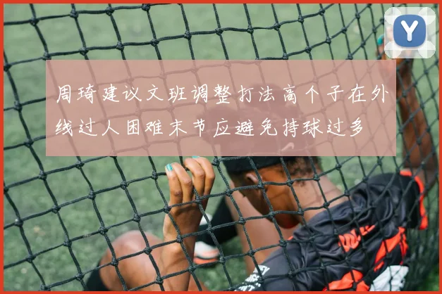 周琦建议文班调整打法高个子在外线过人困难末节应避免持球过多