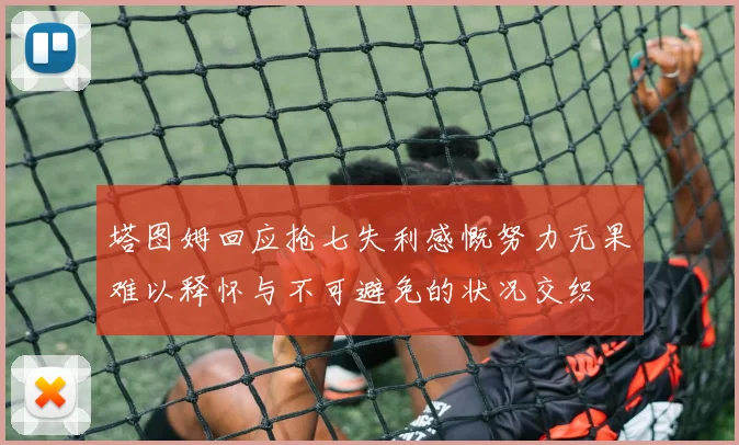 塔图姆回应抢七失利感慨努力无果难以释怀与不可避免的状况交织