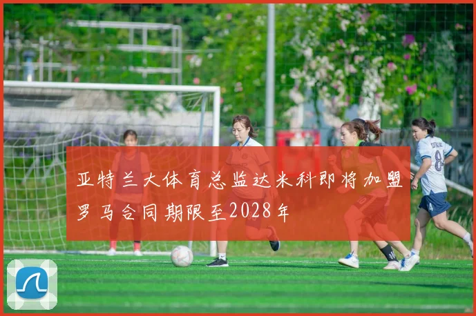 亚特兰大体育总监达米科即将加盟罗马合同期限至2028年