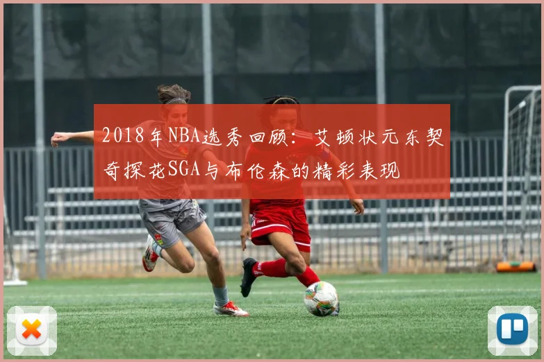 2018年NBA选秀回顾：艾顿状元东契奇探花SGA与布伦森的精彩表现