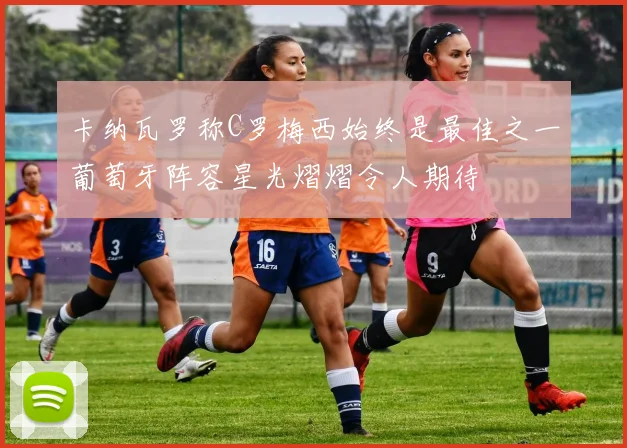 卡纳瓦罗称C罗梅西始终是最佳之一葡萄牙阵容星光熠熠令人期待