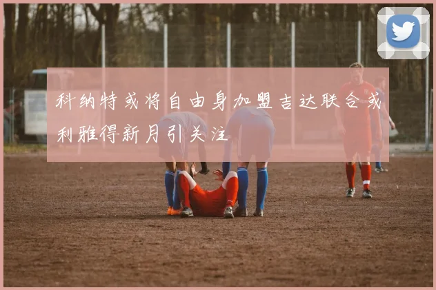 科纳特或将自由身加盟吉达联合或利雅得新月引关注