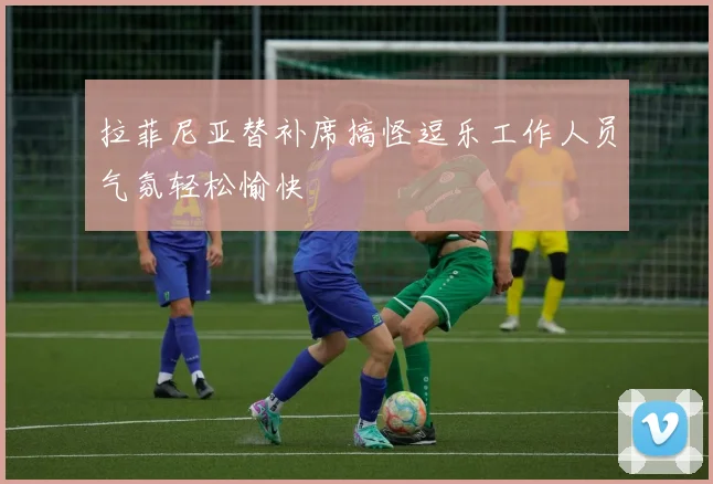 拉菲尼亚替补席搞怪逗乐工作人员气氛轻松愉快