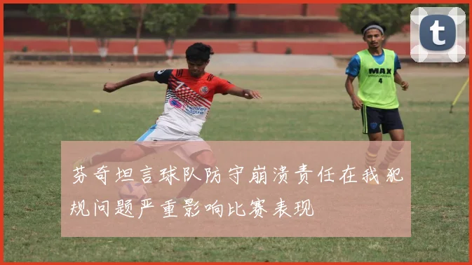 芬奇坦言球队防守崩溃责任在我犯规问题严重影响比赛表现