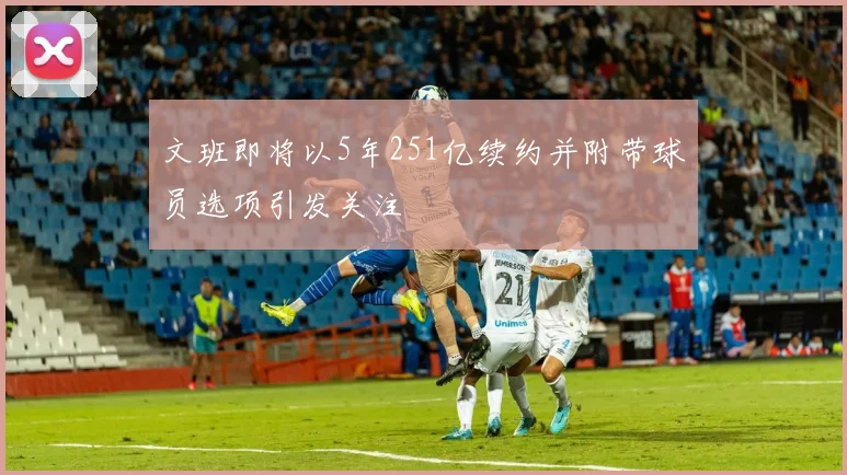 文班即将以5年251亿续约并附带球员选项引发关注
