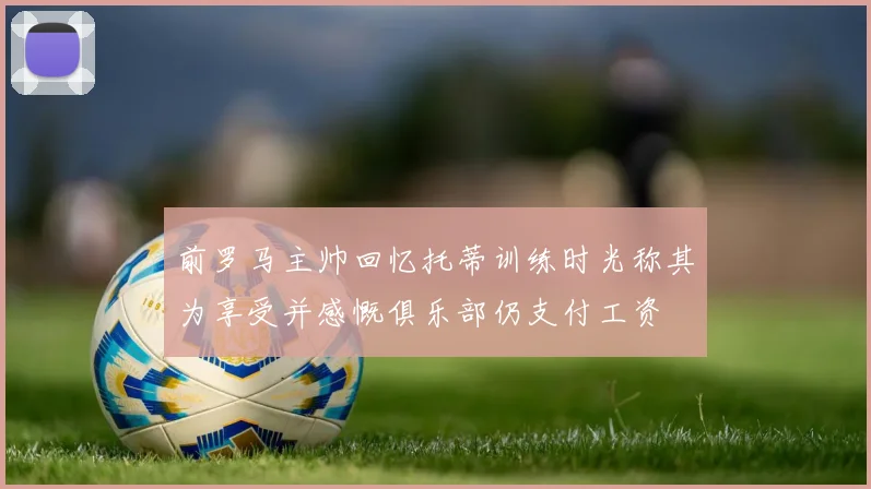 前罗马主帅回忆托蒂训练时光称其为享受并感慨俱乐部仍支付工资