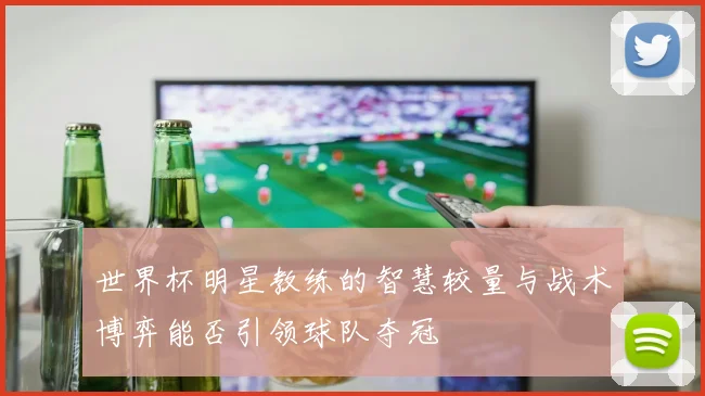 世界杯明星教练的智慧较量与战术博弈能否引领球队夺冠
