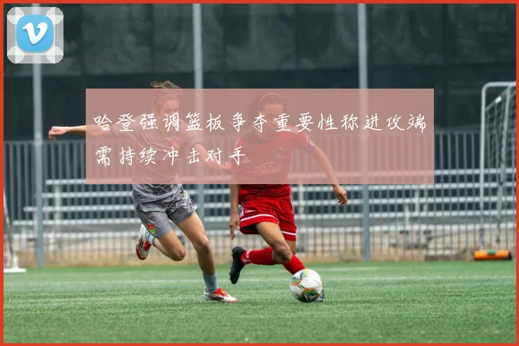 哈登强调篮板争夺重要性称进攻端需持续冲击对手